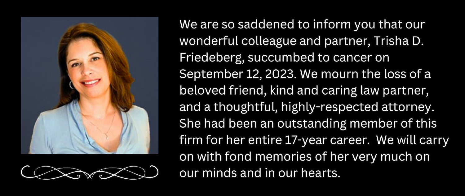We are so saddened to inform you that our wonderful colleague and partner, Trisha D. Friedeberg, succumbed to cancer on September 12, 2023. We mourn the loss of a beloved friend, kind and caring law partner, and a thoughtful, highly-respected attorney. She had been an outstanding member of this firm for her entire 17-year career.  We will carry on with fond memories of her very much on our minds and in our hearts.